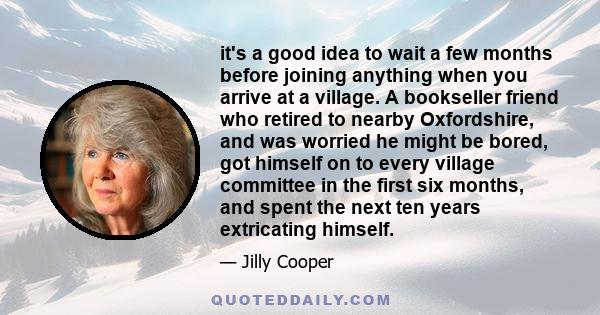 it's a good idea to wait a few months before joining anything when you arrive at a village. A bookseller friend who retired to nearby Oxfordshire, and was worried he might be bored, got himself on to every village