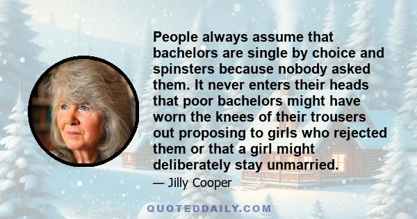 People always assume that bachelors are single by choice and spinsters because nobody asked them. It never enters their heads that poor bachelors might have worn the knees of their trousers out proposing to girls who