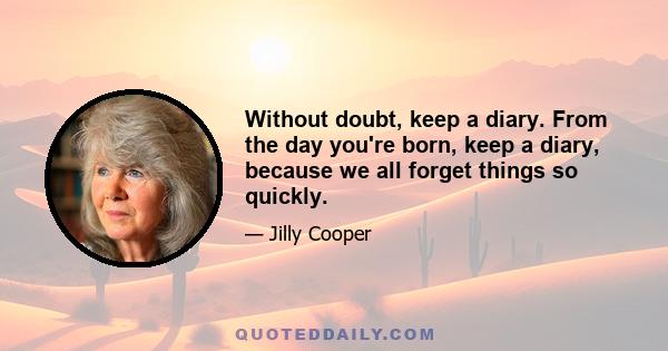 Without doubt, keep a diary. From the day you're born, keep a diary, because we all forget things so quickly.