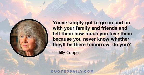 Youve simply got to go on and on with your family and friends and tell them how much you love them because you never know whether theyll be there tomorrow, do you?