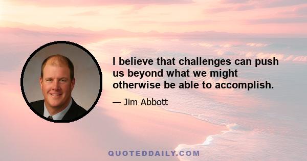 I believe that challenges can push us beyond what we might otherwise be able to accomplish.