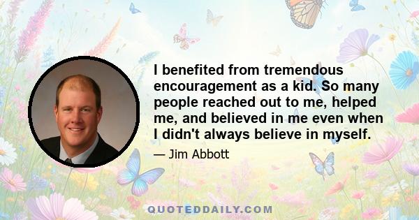 I benefited from tremendous encouragement as a kid. So many people reached out to me, helped me, and believed in me even when I didn't always believe in myself.