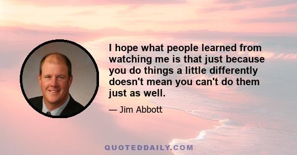 I hope what people learned from watching me is that just because you do things a little differently doesn't mean you can't do them just as well.