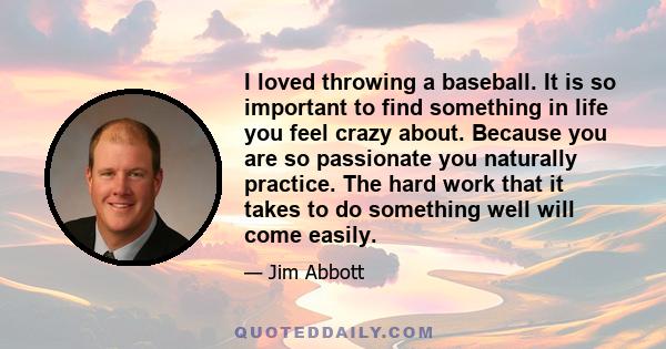 I loved throwing a baseball. It is so important to find something in life you feel crazy about. Because you are so passionate you naturally practice. The hard work that it takes to do something well will come easily.