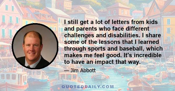 I still get a lot of letters from kids and parents who face different challenges and disabilities. I share some of the lessons that I learned through sports and baseball, which makes me feel good. It's incredible to