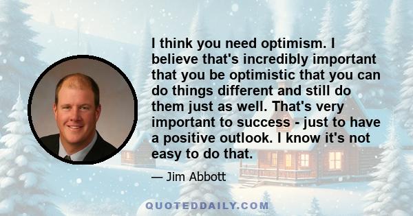 I think you need optimism. I believe that's incredibly important that you be optimistic that you can do things different and still do them just as well. That's very important to success - just to have a positive