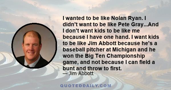 I wanted to be like Nolan Ryan. I didn't want to be like Pete Gray...And I don't want kids to be like me because I have one hand. I want kids to be like Jim Abbott because he's a baseball pitcher at Michigan and he won