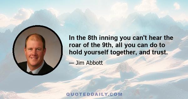 In the 8th inning you can't hear the roar of the 9th, all you can do to hold yourself together, and trust.