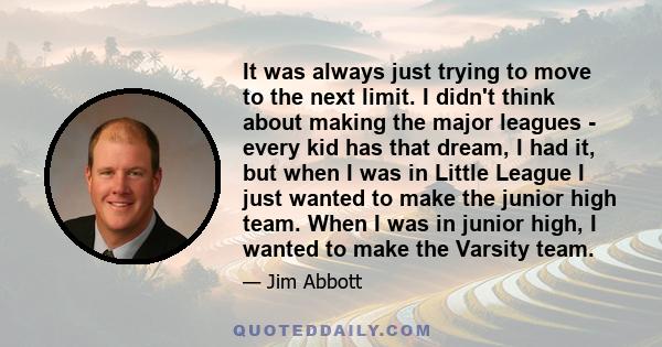 It was always just trying to move to the next limit. I didn't think about making the major leagues - every kid has that dream, I had it, but when I was in Little League I just wanted to make the junior high team. When I 