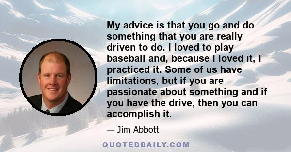 My advice is that you go and do something that you are really driven to do. I loved to play baseball and, because I loved it, I practiced it. Some of us have limitations, but if you are passionate about something and if 