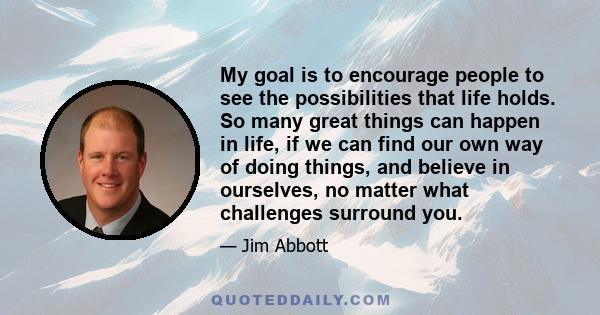 My goal is to encourage people to see the possibilities that life holds. So many great things can happen in life, if we can find our own way of doing things, and believe in ourselves, no matter what challenges surround