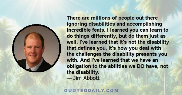 There are millions of people out there ignoring disabilities and accomplishing incredible feats. I learned you can learn to do things differently, but do them just as well. I've learned that it's not the disability that 