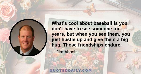 What's cool about baseball is you don't have to see someone for years, but when you see them, you just hustle up and give them a big hug. Those friendships endure.