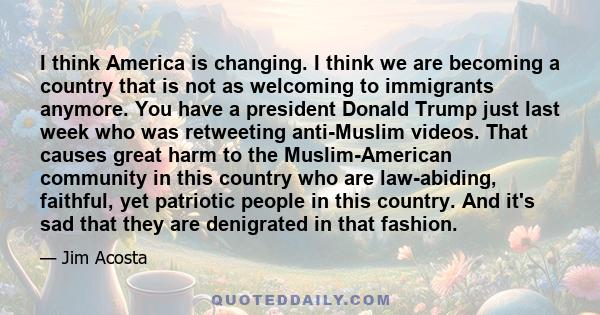 I think America is changing. I think we are becoming a country that is not as welcoming to immigrants anymore. You have a president Donald Trump just last week who was retweeting anti-Muslim videos. That causes great