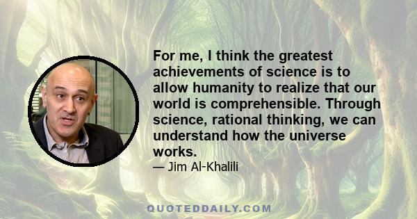 For me, I think the greatest achievements of science is to allow humanity to realize that our world is comprehensible. Through science, rational thinking, we can understand how the universe works.