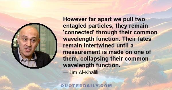 However far apart we pull two entagled particles, they remain 'connected' through their common wavelength function. Their fates remain intertwined until a measurement is made on one of them, collapsing their common