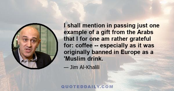 I shall mention in passing just one example of a gift from the Arabs that I for one am rather grateful for: coffee -- especially as it was originally banned in Europe as a 'Muslim drink.