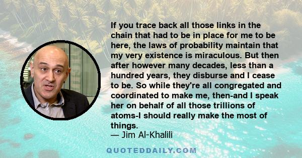 If you trace back all those links in the chain that had to be in place for me to be here, the laws of probability maintain that my very existence is miraculous. But then after however many decades, less than a hundred