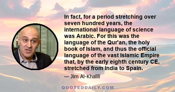 In fact, for a period stretching over seven hundred years, the international language of science was Arabic. For this was the language of the Qur'an, the holy book of Islam, and thus the official language of the vast