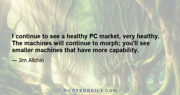 I continue to see a healthy PC market, very healthy. The machines will continue to morph; you'll see smaller machines that have more capability.