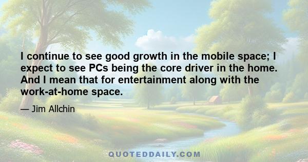 I continue to see good growth in the mobile space; I expect to see PCs being the core driver in the home. And I mean that for entertainment along with the work-at-home space.