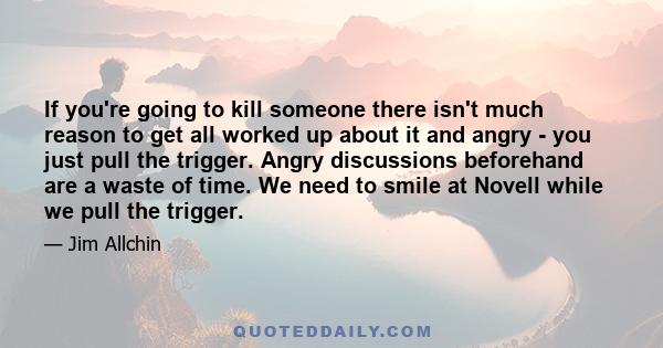 If you're going to kill someone there isn't much reason to get all worked up about it and angry - you just pull the trigger. Angry discussions beforehand are a waste of time. We need to smile at Novell while we pull the 