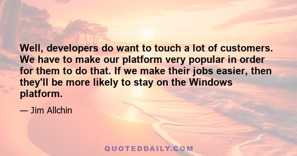 Well, developers do want to touch a lot of customers. We have to make our platform very popular in order for them to do that. If we make their jobs easier, then they'll be more likely to stay on the Windows platform.