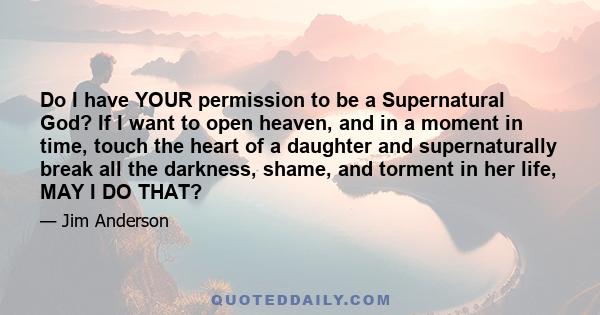 Do I have YOUR permission to be a Supernatural God? If I want to open heaven, and in a moment in time, touch the heart of a daughter and supernaturally break all the darkness, shame, and torment in her life, MAY I DO