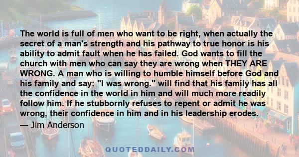 The world is full of men who want to be right, when actually the secret of a man's strength and his pathway to true honor is his ability to admit fault when he has failed. God wants to fill the church with men who can