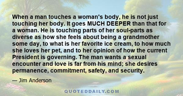 When a man touches a woman's body, he is not just touching her body. It goes MUCH DEEPER than that for a woman. He is touching parts of her soul-parts as diverse as how she feels about being a grandmother some day, to