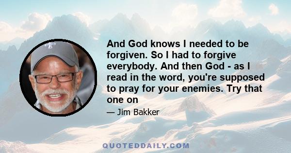 And God knows I needed to be forgiven. So I had to forgive everybody. And then God - as I read in the word, you're supposed to pray for your enemies. Try that one on