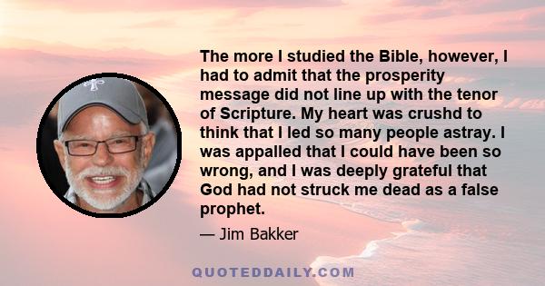 The more I studied the Bible, however, I had to admit that the prosperity message did not line up with the tenor of Scripture. My heart was crushd to think that I led so many people astray. I was appalled that I could