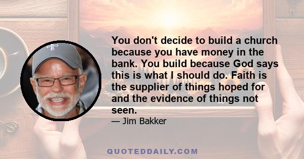 You don't decide to build a church because you have money in the bank. You build because God says this is what I should do. Faith is the supplier of things hoped for and the evidence of things not seen.