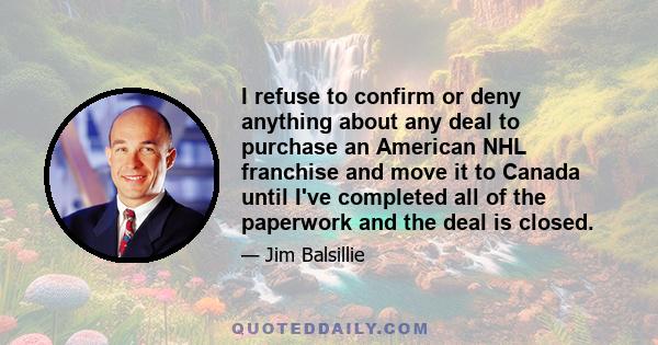 I refuse to confirm or deny anything about any deal to purchase an American NHL franchise and move it to Canada until I've completed all of the paperwork and the deal is closed.