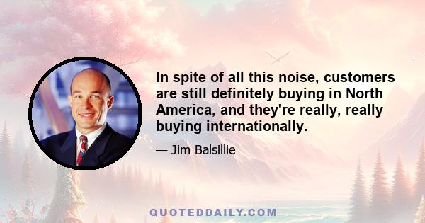 In spite of all this noise, customers are still definitely buying in North America, and they're really, really buying internationally.