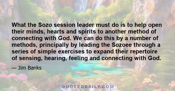 What the Sozo session leader must do is to help open their minds, hearts and spirits to another method of connecting with God. We can do this by a number of methods, principally by leading the Sozoee through a series of 