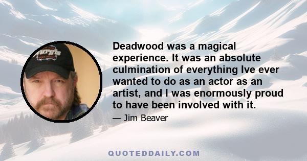 Deadwood was a magical experience. It was an absolute culmination of everything Ive ever wanted to do as an actor as an artist, and I was enormously proud to have been involved with it.