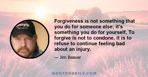 Forgiveness is not something that you do for someone else; it's something you do for yourself, To forgive is not to condone, it is to refuse to continue feeling bad about an injury.