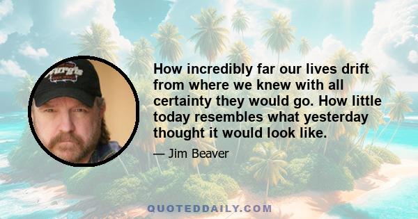 How incredibly far our lives drift from where we knew with all certainty they would go. How little today resembles what yesterday thought it would look like.