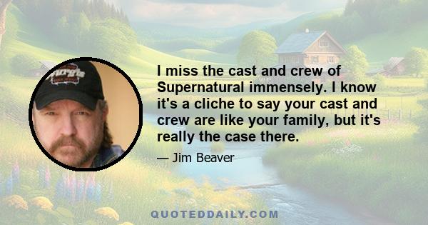 I miss the cast and crew of Supernatural immensely. I know it's a cliche to say your cast and crew are like your family, but it's really the case there.