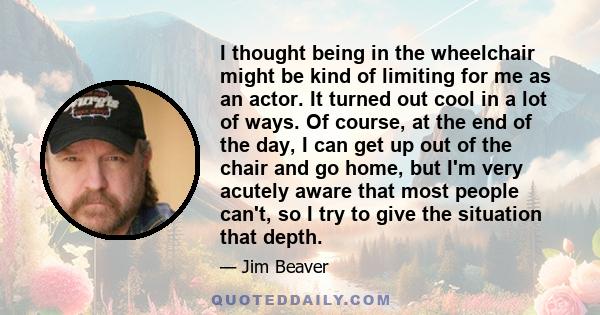 I thought being in the wheelchair might be kind of limiting for me as an actor. It turned out cool in a lot of ways. Of course, at the end of the day, I can get up out of the chair and go home, but I'm very acutely