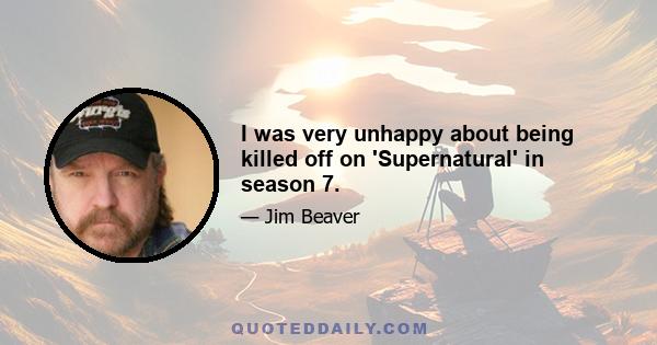 I was very unhappy about being killed off on 'Supernatural' in season 7.