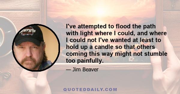 I've attempted to flood the path with light where I could, and where I could not I've wanted at least to hold up a candle so that others coming this way might not stumble too painfully.