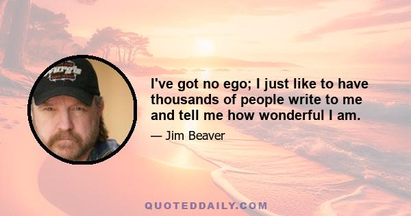 I've got no ego; I just like to have thousands of people write to me and tell me how wonderful I am.