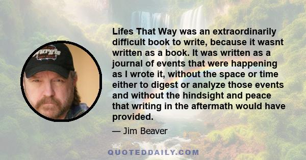 Lifes That Way was an extraordinarily difficult book to write, because it wasnt written as a book. It was written as a journal of events that were happening as I wrote it, without the space or time either to digest or