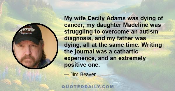 My wife Cecily Adams was dying of cancer, my daughter Madeline was struggling to overcome an autism diagnosis, and my father was dying, all at the same time. Writing the journal was a cathartic experience, and an