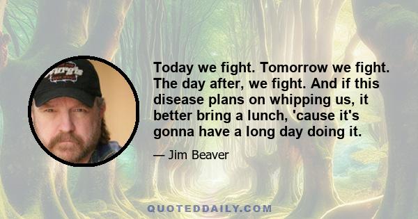 Today we fight. Tomorrow we fight. The day after, we fight. And if this disease plans on whipping us, it better bring a lunch, 'cause it's gonna have a long day doing it.