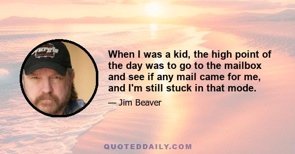 When I was a kid, the high point of the day was to go to the mailbox and see if any mail came for me, and I'm still stuck in that mode.