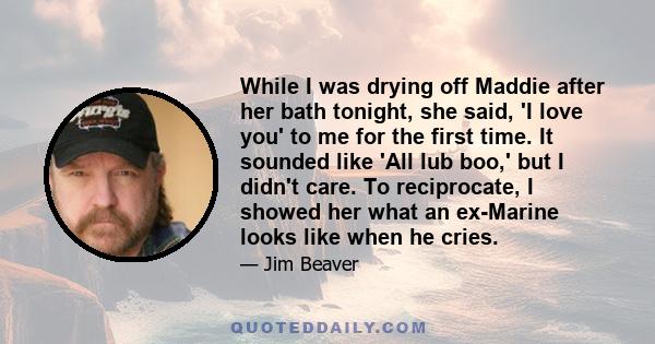 While I was drying off Maddie after her bath tonight, she said, 'I love you' to me for the first time. It sounded like 'All lub boo,' but I didn't care. To reciprocate, I showed her what an ex-Marine looks like when he