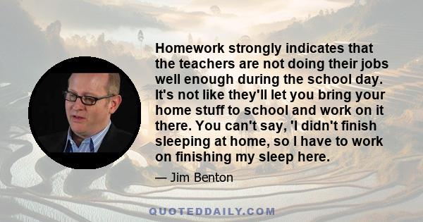 Homework strongly indicates that the teachers are not doing their jobs well enough during the school day. It's not like they'll let you bring your home stuff to school and work on it there. You can't say, 'I didn't